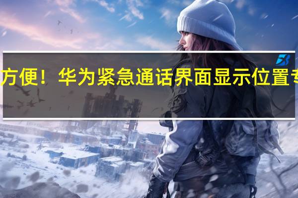 太方便！华为紧急通话界面显示位置专利公布：可在紧急通话时显示地理位置