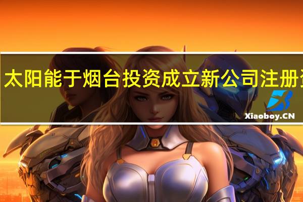 太阳能于烟台投资成立新公司 注册资本2.68亿