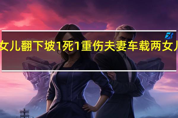 夫妻买新车载两女儿翻下坡1死1重伤 夫妻车载两女儿翻下坡1死1重伤后续