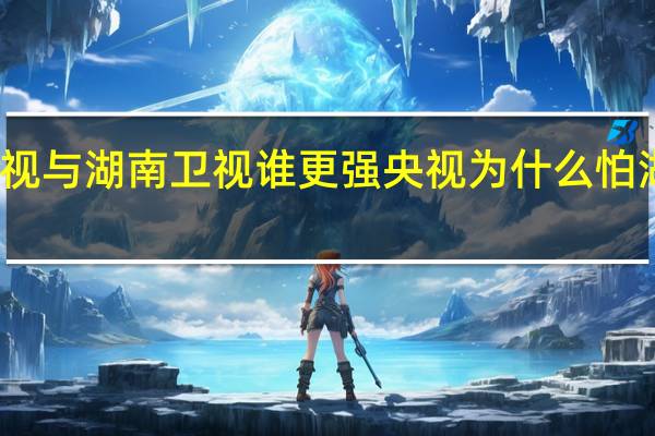 央视与湖南卫视谁更强 央视为什么怕湖南卫视