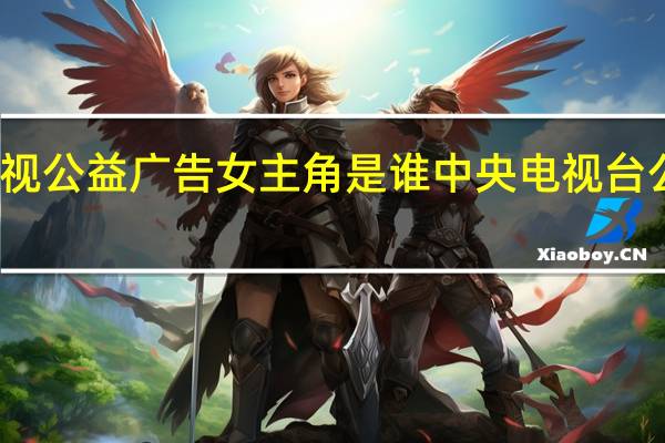 央视公益广告女主角是谁 中央电视台公益广告