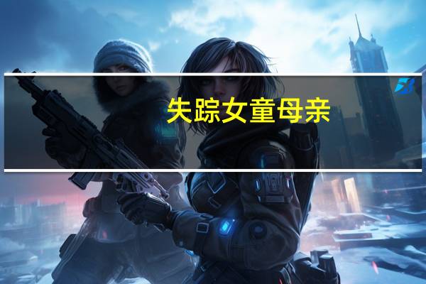 失踪女童母亲：曾催丈夫回去找孩子弟弟在哭就没看姐姐了 到底什么情况呢