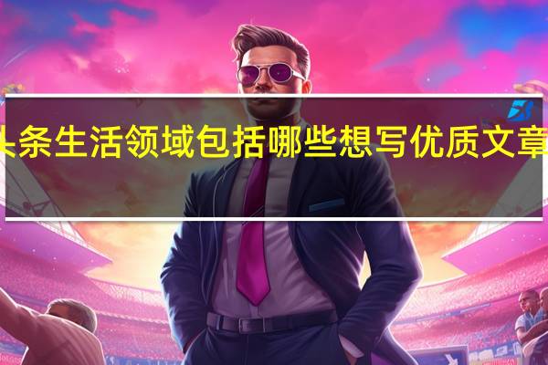 头条生活领域包括哪些 想写优质文章不容易