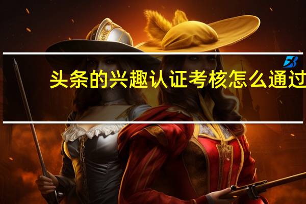 头条的兴趣认证考核怎么通过，选问题有什么技巧吗