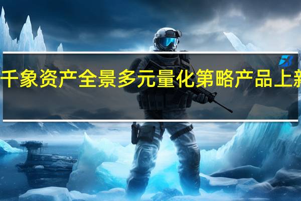 头部量化私募千象资产全景多元量化第略产品上新 目前已经开始募资