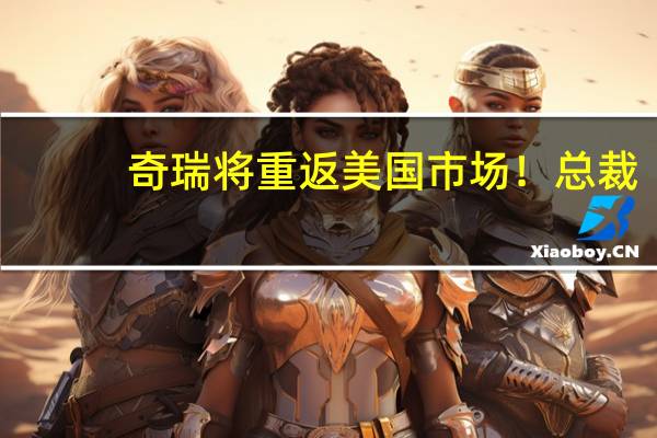 奇瑞将重返美国市场！总裁：美国安全标准高得多 奇瑞完全满足