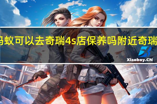 奇瑞小蚂蚁可以去奇瑞4s店保养吗 附近奇瑞汽车4s店保养