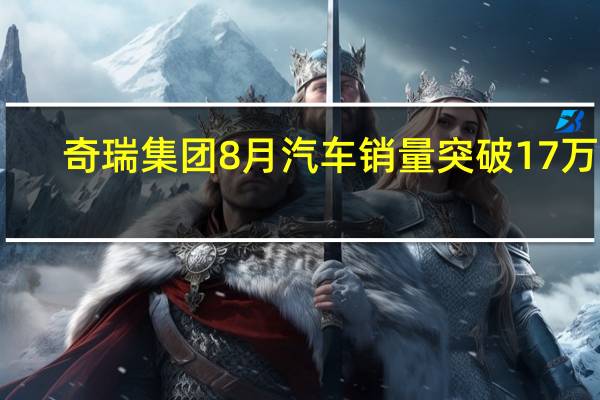 奇瑞集团8月汽车销量突破17万辆