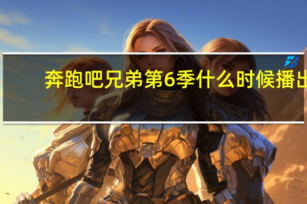 奔跑吧兄弟第6季什么时候播出（奔跑吧兄弟第六季时间）
