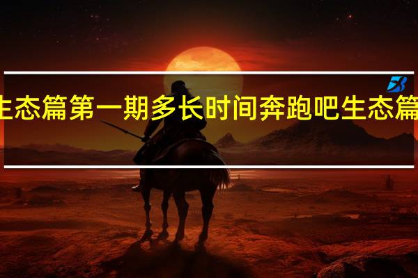 奔跑吧生态篇第一期多长时间 奔跑吧生态篇什么时候播出