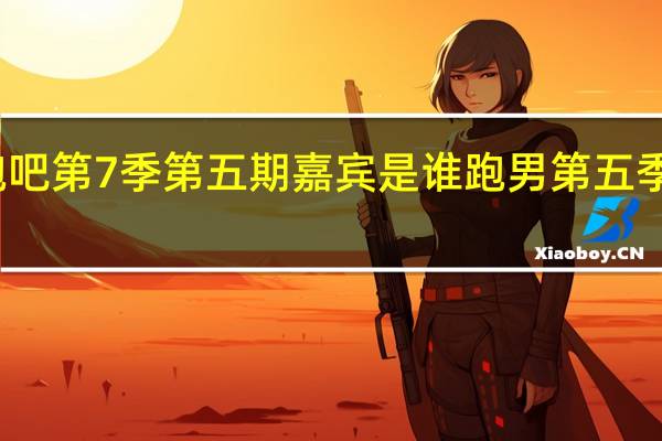 奔跑吧第7季第五期嘉宾是谁 跑男第五季嘉宾名单