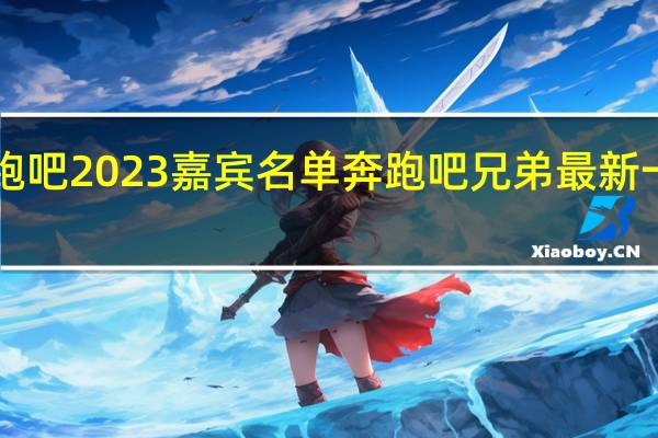 奔跑吧2023嘉宾名单 奔跑吧兄弟最新一期2023