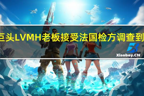 奢侈品巨头LVMH老板接受法国检方调查 到底什么情况嘞