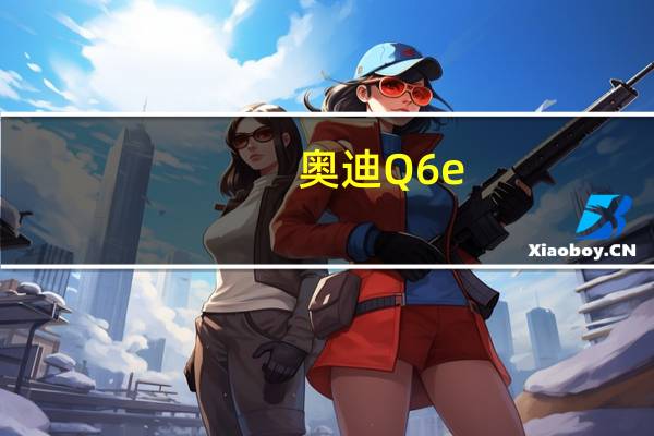 奥迪 Q6 e-tron 终于有了正式发布日期