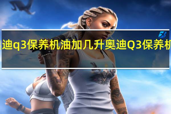 奥迪q3保养机油加几升 奥迪Q3保养机油方法