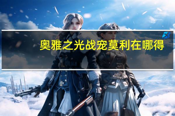 奥雅之光战宠莫利在哪得（奥雅之光战宠莫利怎么抓）