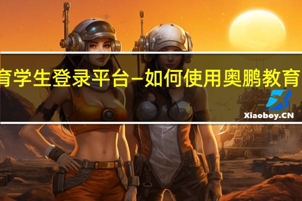 奥鹏教育学生登录平台—如何使用奥鹏教育学生登录平台