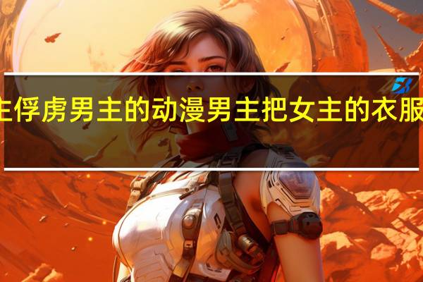 女主俘虏男主的动漫 男主把女主的衣服扒了漫画