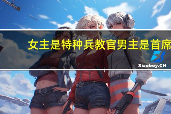 女主是特种兵教官男主是首席（女主是特种兵教官）