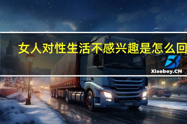 女人对性生活不感兴趣是怎么回事（女人对性生活不感兴趣是怎么回事）