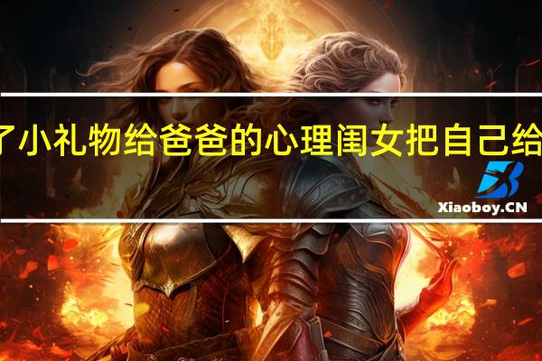 女儿送了小礼物给爸爸的心理 闺女把自己给了老爸当礼物