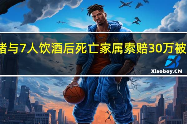 女子为发泄情绪与7人饮酒后死亡家属索赔30万被驳回 到底什么情况呢