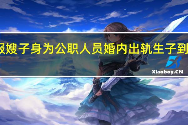 女子举报嫂子身为公职人员婚内出轨生子 到底什么情况呢