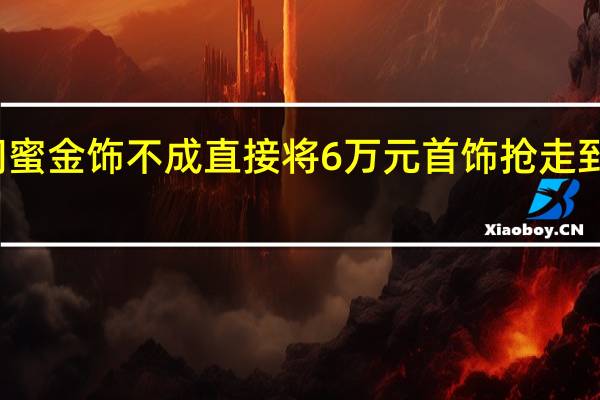 女子偷闺蜜金饰不成直接将6万元首饰抢走 到底什么情况嘞