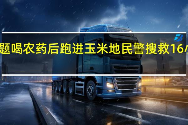 女子因感情问题喝农药后跑进玉米地 民警搜救16小时 到底什么情况呢
