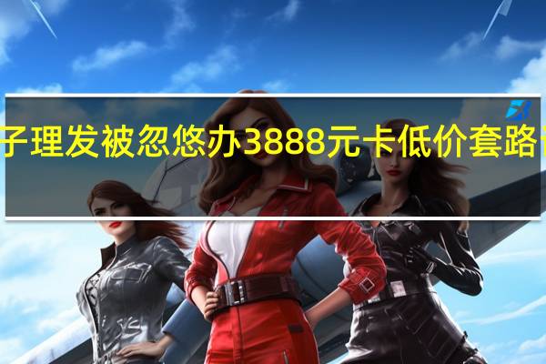 女子理发被忽悠办3888元卡 低价套路诱导消费