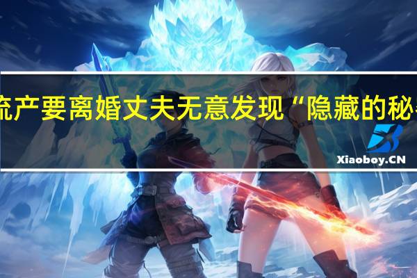 女子结婚2月流产要离婚丈夫无意发现“隐藏的秘密” 到底什么情况嘞
