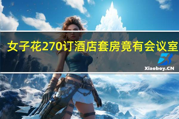 女子花270订酒店套房竟有会议室网友：住这个房间半夜不起来开个会都亏了 到底什么情况呢