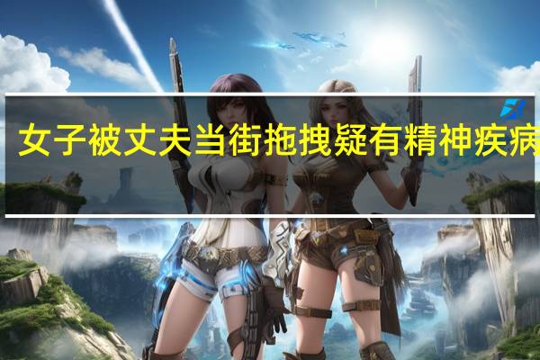 女子被丈夫当街拖拽 疑有精神疾病发作