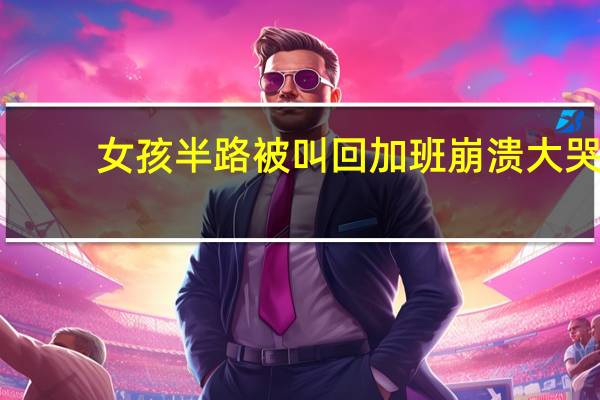 女孩半路被叫回加班崩溃大哭（女孩半路被叫回加班崩溃痛哭）