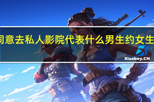 女孩同意去私人影院代表什么 男生约女生去私人影院