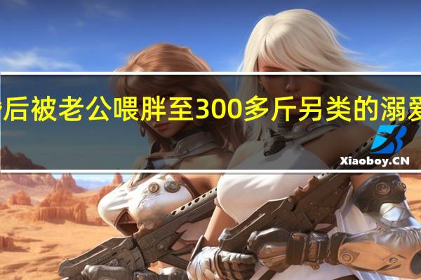 女孩婚后被老公喂胖至300多斤 另类的溺爱你能接受吗