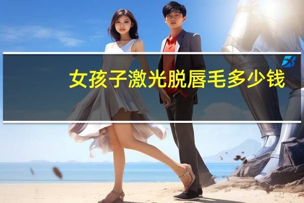 女孩子激光脱唇毛多少钱(激光脱唇毛要多少钱)