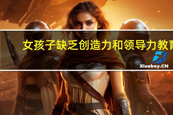 女孩子缺乏创造力和领导力教育，女孩该如何提升这种能力