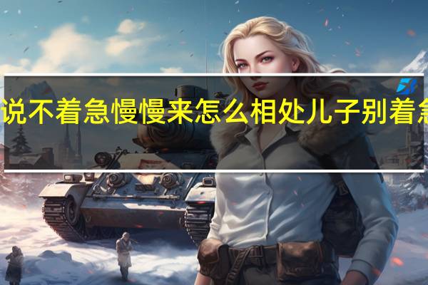 女孩子说不着急慢慢来怎么相处 儿子别着急咱们慢慢来