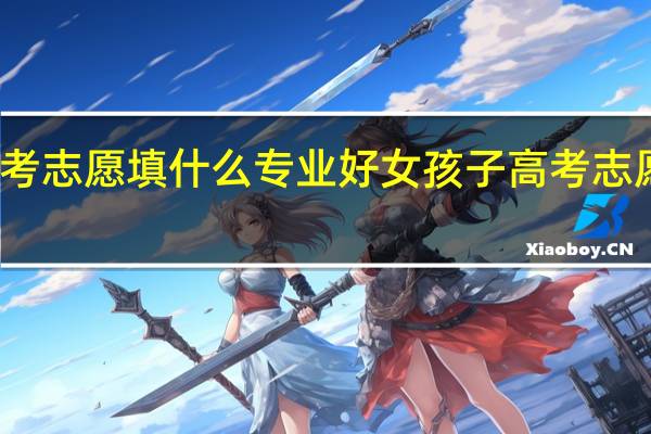 女孩子高考志愿填什么专业好 女孩子高考志愿专业如何选择