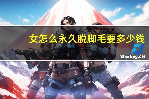 女怎么永久脱脚毛要多少钱(怎样才能把脚毛脱掉)