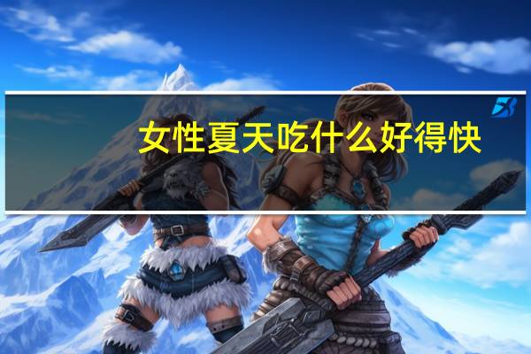 女性夏天吃什么好得快(女性夏天吃什么补气血)