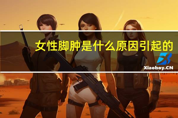 女性脚肿是什么原因引起的(女性脚肿是什么原因)