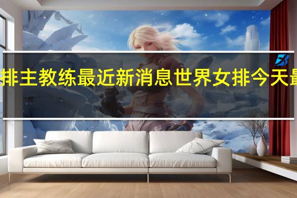 女排主教练最近新消息 世界女排今天最新消息