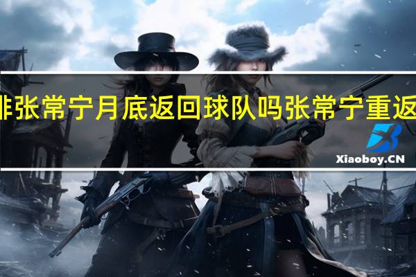 女排张常宁月底返回球队吗 张常宁重返女排赛场