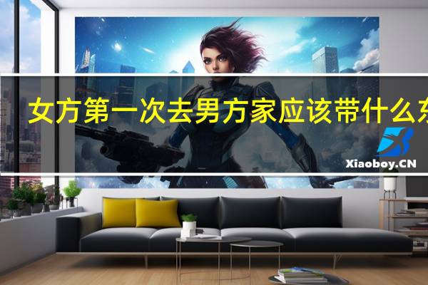 女方第一次去男方家应该带什么东西（第一次去男方家注意）
