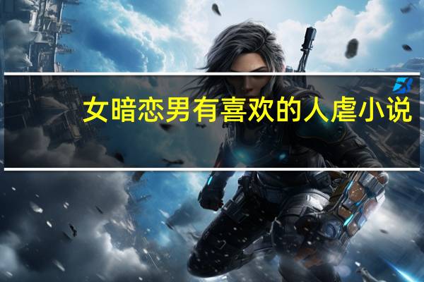 女暗恋男有喜欢的人虐小说（暗恋小说女暗恋男虐心）