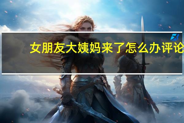 女朋友大姨妈来了怎么办评论（女朋友大姨妈来了怎么办）