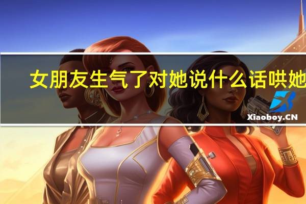 女朋友生气了对她说什么话哄她好（女朋友生气了对她说什么话哄她）