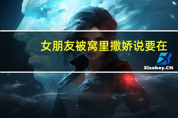 女朋友被窝里撒娇说要在（女朋友被窝里撒娇说要）